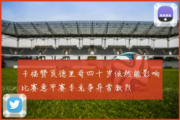 卡福赞莫德里奇四十岁依然能影响比赛意甲赛季竞争异常激烈
