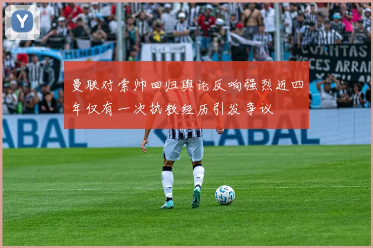 曼联对索帅回归舆论反响强烈近四年仅有一次执教经历引发争议