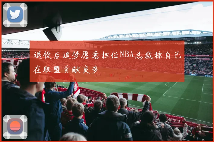 退役后追梦愿意担任NBA总裁称自己在联盟贡献良多