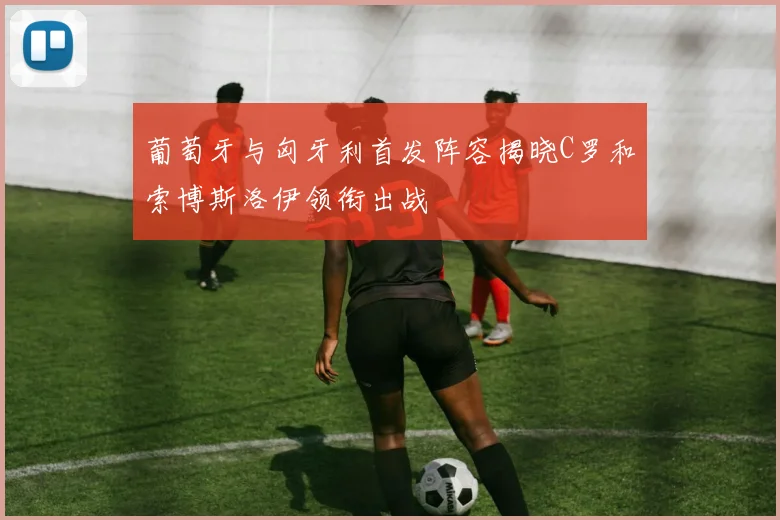 葡萄牙与匈牙利首发阵容揭晓C罗和索博斯洛伊领衔出战