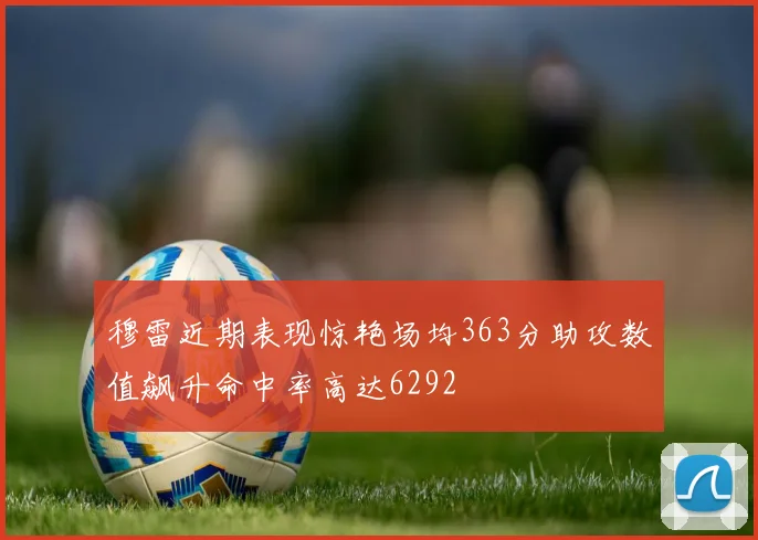 穆雷近期表现惊艳场均363分助攻数值飙升命中率高达6292