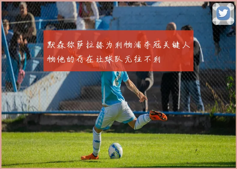 默森称萨拉赫为利物浦夺冠关键人物他的存在让球队无往不利