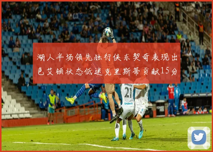 湖人半场领先独行侠东契奇表现出色艾顿状态低迷克里斯蒂贡献15分