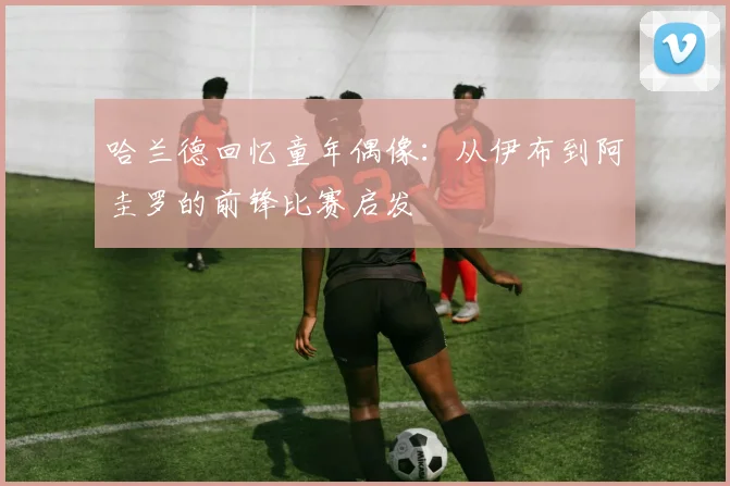 哈兰德回忆童年偶像：从伊布到阿圭罗的前锋比赛启发