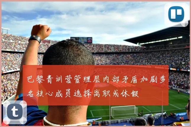 巴黎青训营管理层内部矛盾加剧多名核心成员选择离职或休假