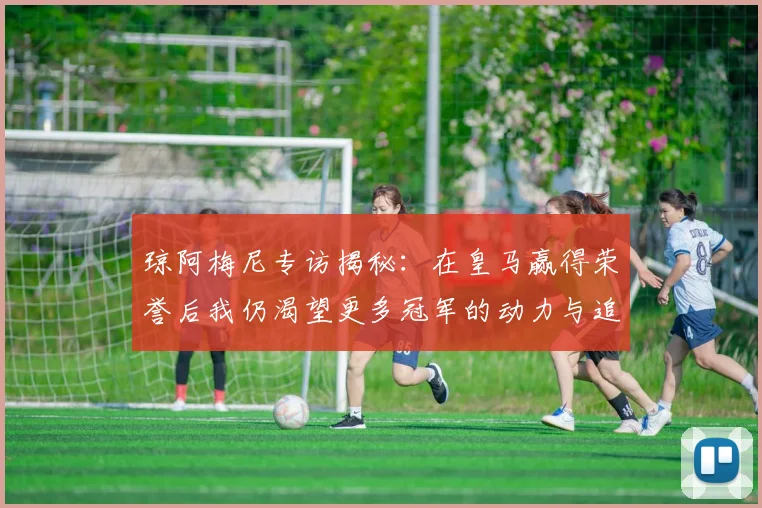 琼阿梅尼专访揭秘：在皇马赢得荣誉后我仍渴望更多冠军的动力与追求