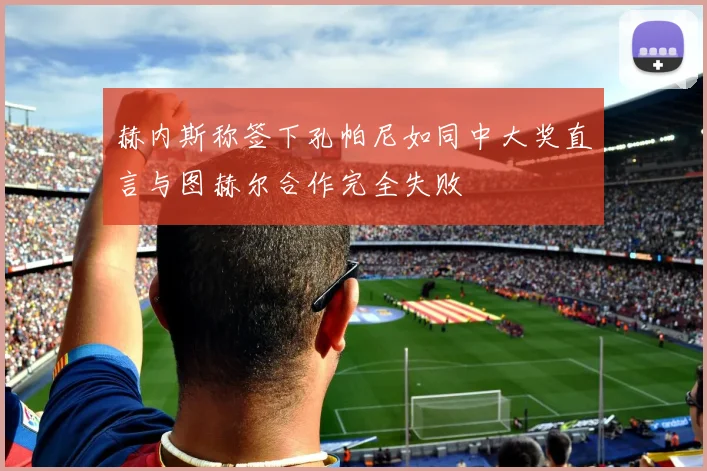 赫内斯称签下孔帕尼如同中大奖直言与图赫尔合作完全失败