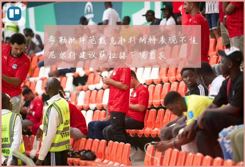 希勒批评范戴克和科纳特表现不佳尼尔科建议萨拉赫下场首发